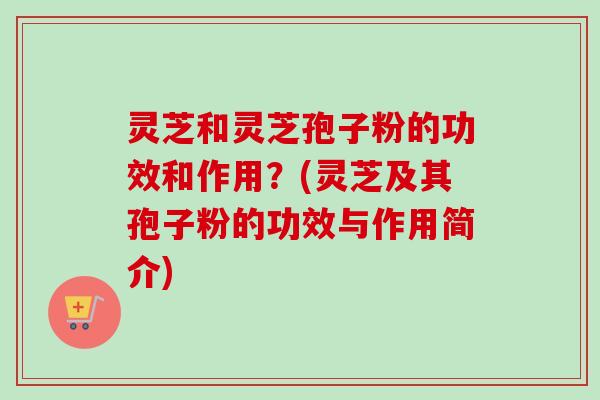 灵芝和灵芝孢子粉的功效和作用？(灵芝及其孢子粉的功效与作用简介)