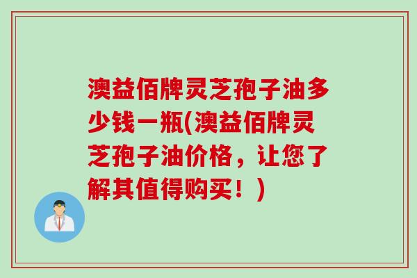 澳益佰牌灵芝孢子油多少钱一瓶(澳益佰牌灵芝孢子油价格，让您了解其值得购买！)