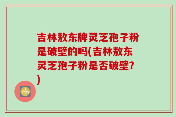 吉林敖东牌灵芝孢子粉是破壁的吗(吉林敖东灵芝孢子粉是否破壁？)