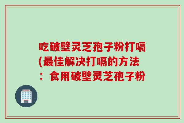 吃破壁灵芝孢子粉打嗝(最佳解决打嗝的方法：食用破壁灵芝孢子粉