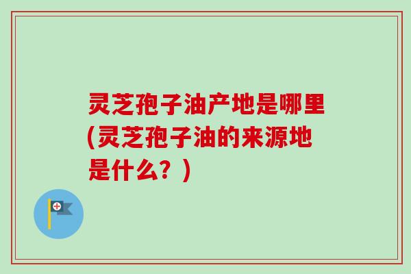 灵芝孢子油产地是哪里(灵芝孢子油的来源地是什么？)