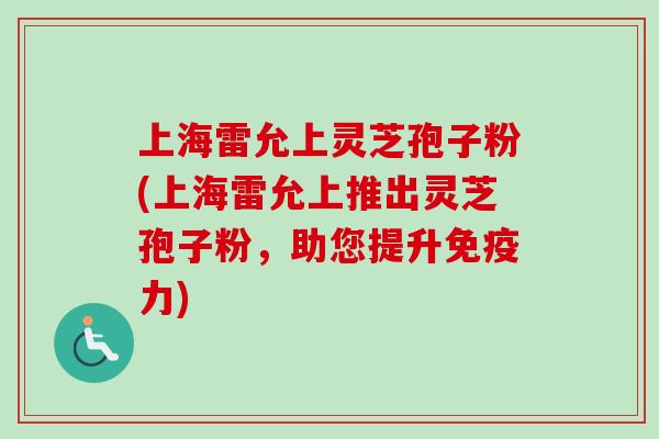 上海雷允上灵芝孢子粉(上海雷允上推出灵芝孢子粉,助您提升免疫力) 上海雷允上灵芝孢子粉(上海雷允上推出灵芝孢子粉,助您提升免疫力)