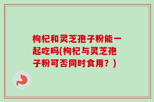 枸杞和灵芝孢子粉能一起吃吗(枸杞与灵芝孢子粉可否同时食用？)