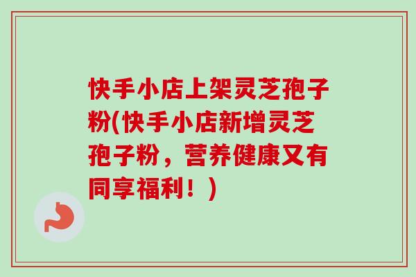 快手小店上架灵芝孢子粉(快手小店新增灵芝孢子粉,营养健康又有同享福利!) 快手小店上架灵芝孢子粉(快手小店新增灵芝孢子粉,营养健康又有同享福利!)