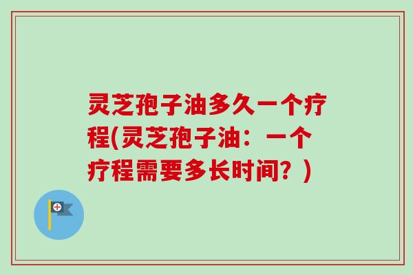 灵芝孢子油多久一个疗程(灵芝孢子油：一个疗程需要多长时间？)