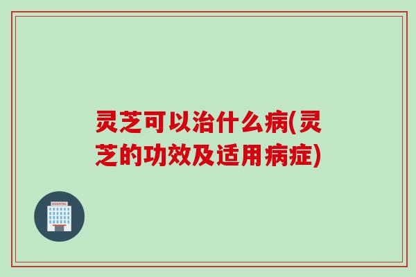 灵芝可以什么(灵芝的功效及适用症)