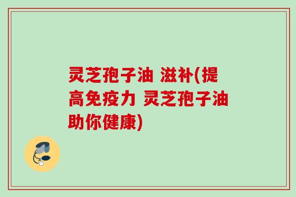 灵芝孢子油 滋补(提高免疫力 灵芝孢子油助你健康)