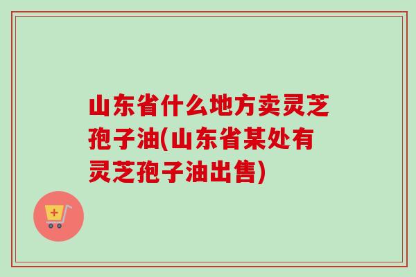 山东省什么地方卖灵芝孢子油(山东省某处有灵芝孢子油出售)