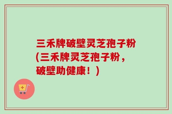 三禾牌破壁灵芝孢子粉(三禾牌灵芝孢子粉，破壁助健康！)
