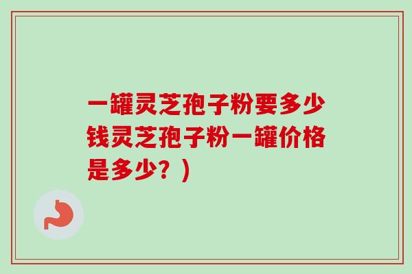 一罐灵芝孢子粉要多少钱灵芝孢子粉一罐价格是多少？)