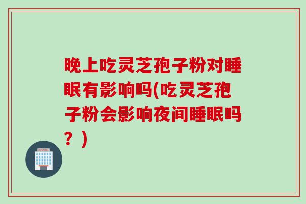 晚上吃灵芝孢子粉对睡眠有影响吗(吃灵芝孢子粉会影响夜间睡眠吗？)