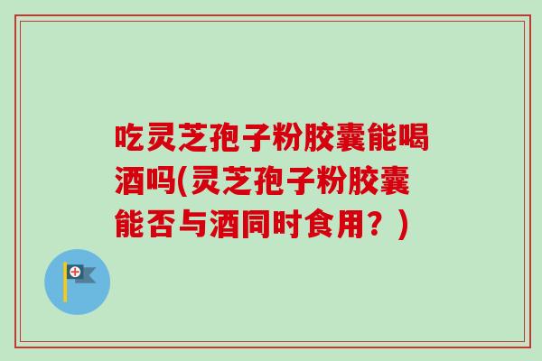 吃灵芝孢子粉胶囊能喝酒吗(灵芝孢子粉胶囊能否与酒同时食用？)