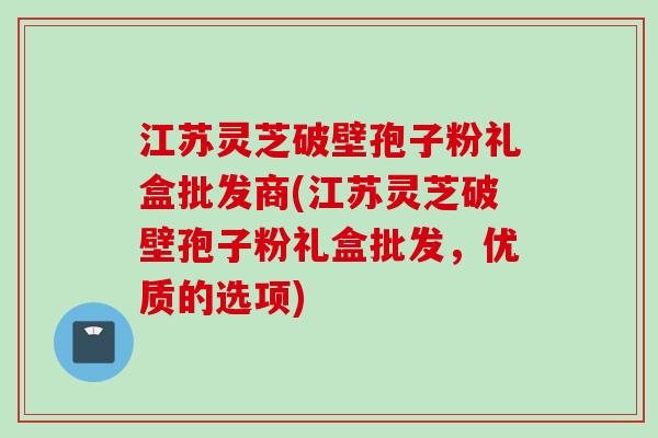 江苏灵芝破壁孢子粉礼盒批发商(江苏灵芝破壁孢子粉礼盒批发，优质的选项)