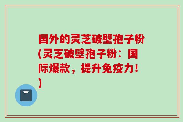 国外的灵芝破壁孢子粉(灵芝破壁孢子粉：国际爆款，提升免疫力！)