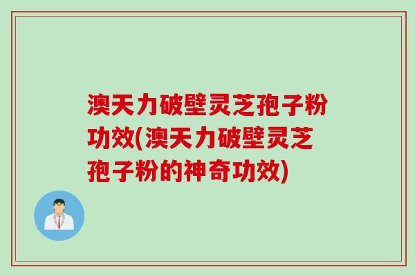 澳天力破壁灵芝孢子粉功效(澳天力破壁灵芝孢子粉的神奇功效)