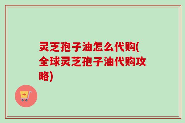 灵芝孢子油怎么代购(全球灵芝孢子油代购攻略)