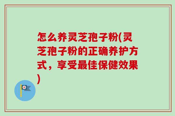 怎么养灵芝孢子粉(灵芝孢子粉的正确养护方式，享受最佳保健效果)