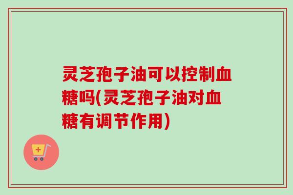 灵芝孢子油可以控制血糖吗(灵芝孢子油对血糖有调节作用)