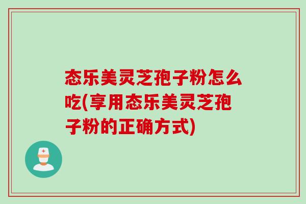 态乐美灵芝孢子粉怎么吃(享用态乐美灵芝孢子粉的正确方式)