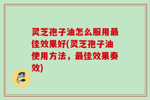 灵芝孢子油怎么服用最佳效果好(灵芝孢子油使用方法，最佳效果奏效)