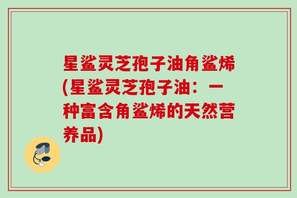 星鲨灵芝孢子油角鲨烯(星鲨灵芝孢子油：一种富含角鲨烯的天然营养品)