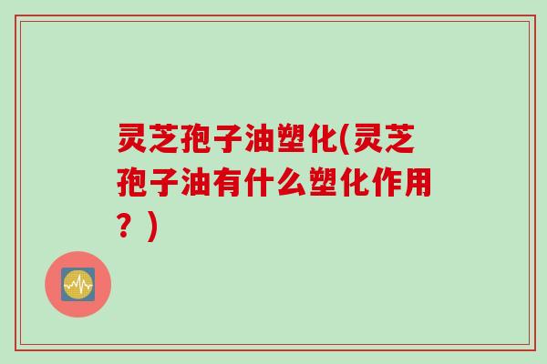 灵芝孢子油塑化(灵芝孢子油有什么塑化作用？)
