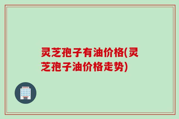 灵芝孢子有油价格(灵芝孢子油价格走势)