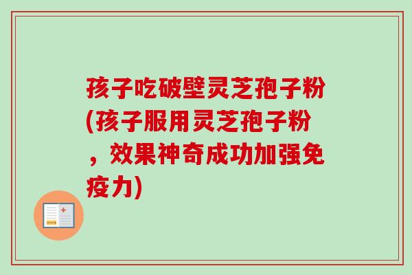 孩子吃破壁灵芝孢子粉(孩子服用灵芝孢子粉，效果神奇成功加强免疫力)