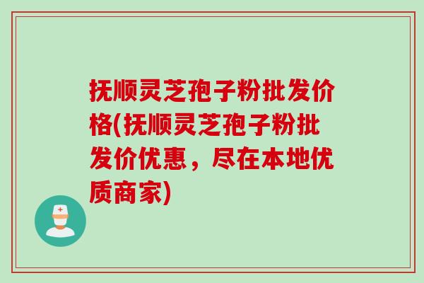 抚顺灵芝孢子粉批发价格(抚顺灵芝孢子粉批发价优惠，尽在本地优质商家)