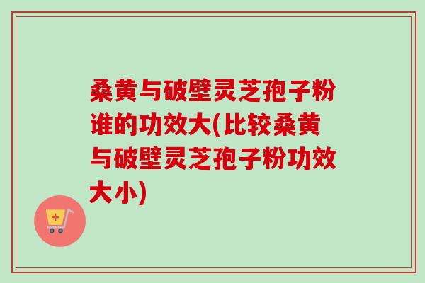 桑黄与破壁灵芝孢子粉谁的功效大(比较桑黄与破壁灵芝孢子粉功效大小)