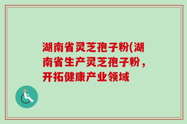 湖南省灵芝孢子粉(湖南省生产灵芝孢子粉，开拓健康产业领域