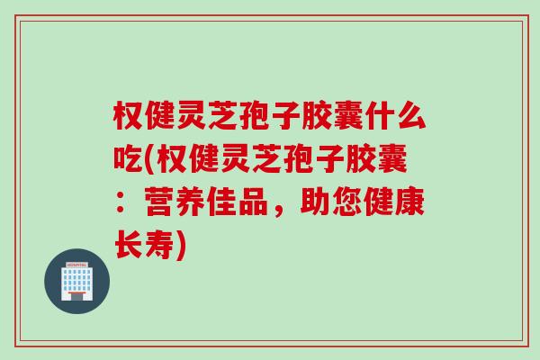 权健灵芝孢子胶囊什么吃(权健灵芝孢子胶囊：营养佳品，助您健康长寿)