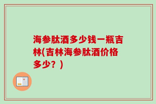 海参肽酒多少钱一瓶吉林(吉林海参肽酒价格多少？)