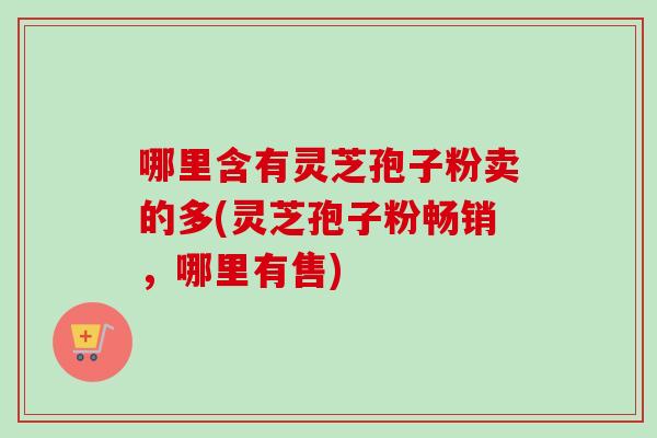 哪里含有灵芝孢子粉卖的多(灵芝孢子粉畅销，哪里有售)