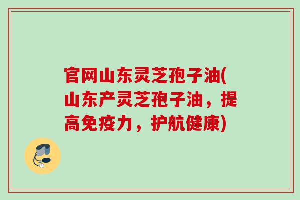 官网山东灵芝孢子油(山东产灵芝孢子油，提高免疫力，护航健康)
