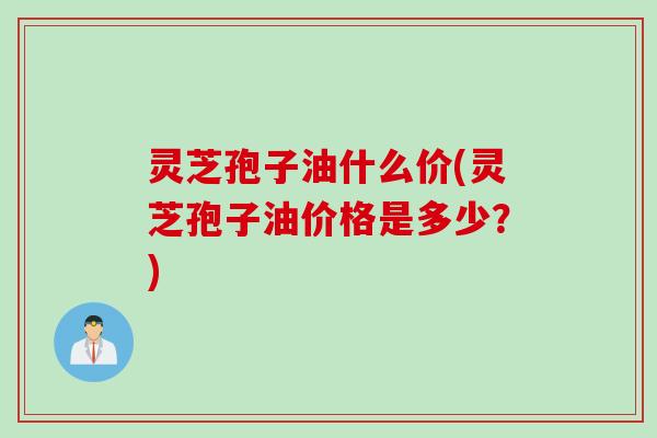 灵芝孢子油什么价(灵芝孢子油价格是多少？)