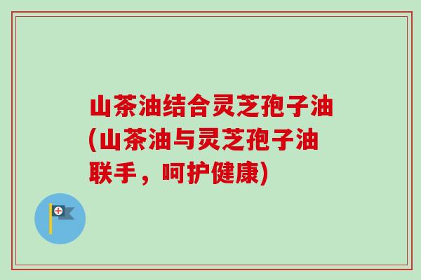 山茶油结合灵芝孢子油(山茶油与灵芝孢子油联手，呵护健康)