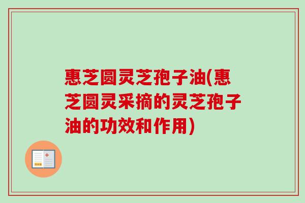 惠芝圆灵芝孢子油(惠芝圆灵采摘的灵芝孢子油的功效和作用)