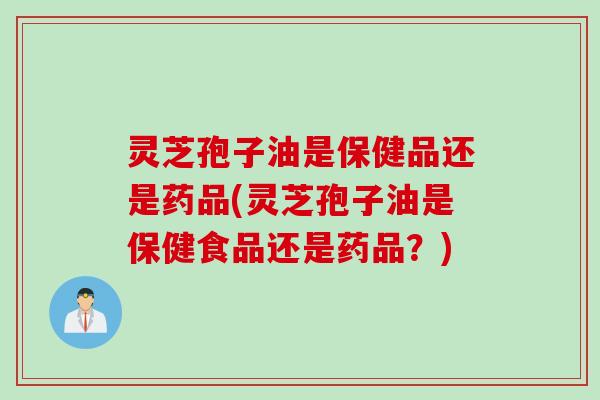 灵芝孢子油是保健品还是药品(灵芝孢子油是保健食品还是药品？)
