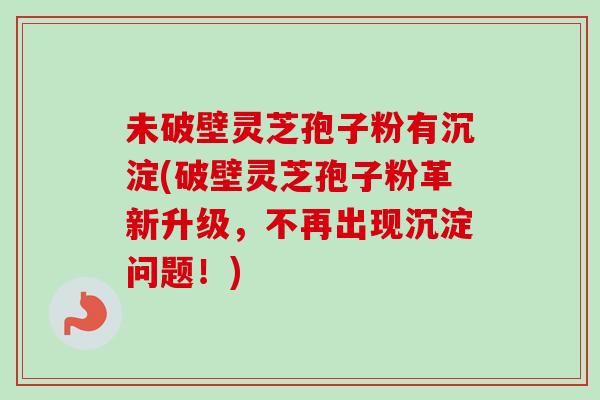 未破壁灵芝孢子粉有沉淀(破壁灵芝孢子粉革新升级,不再出现沉淀问题!) 未破壁灵芝孢子粉有沉淀(破壁灵芝孢子粉革新升级,不再出现沉淀问题!)