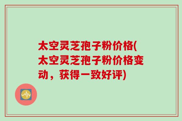 太空灵芝孢子粉价格(太空灵芝孢子粉价格变动，获得一致好评)