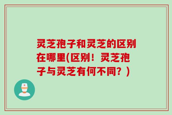 灵芝孢子和灵芝的区别在哪里(区别！灵芝孢子与灵芝有何不同？)