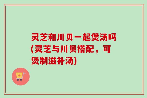 灵芝和川贝一起煲汤吗(灵芝与川贝搭配，可煲制滋补汤)