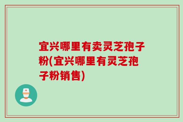 宜兴哪里有卖灵芝孢子粉(宜兴哪里有灵芝孢子粉销售)
