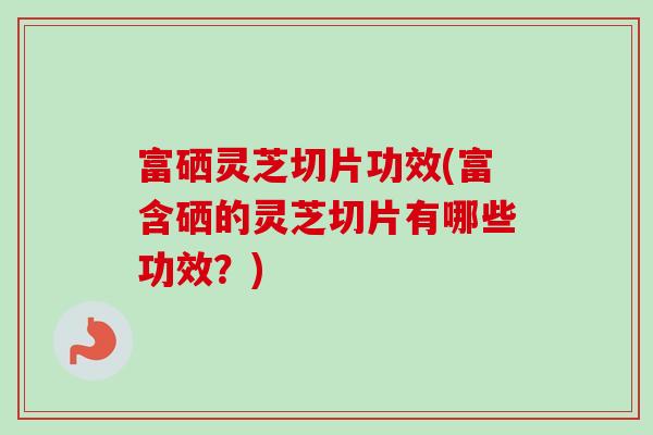 富硒灵芝切片功效(富含硒的灵芝切片有哪些功效？)
