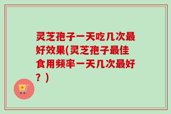 灵芝孢子一天吃几次最好效果(灵芝孢子最佳食用频率一天几次最好？)