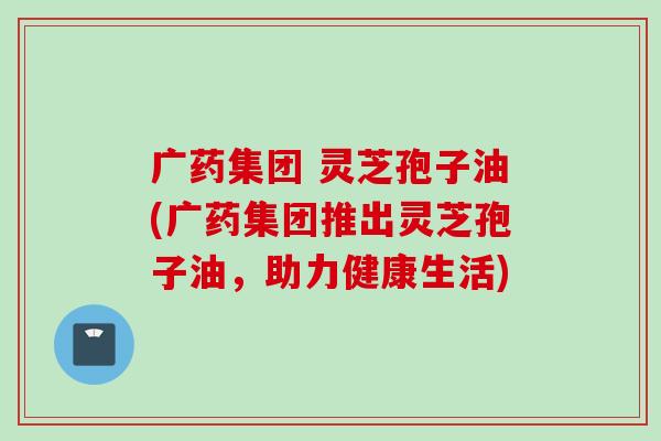 广药集团 灵芝孢子油(广药集团推出灵芝孢子油，助力健康生活)