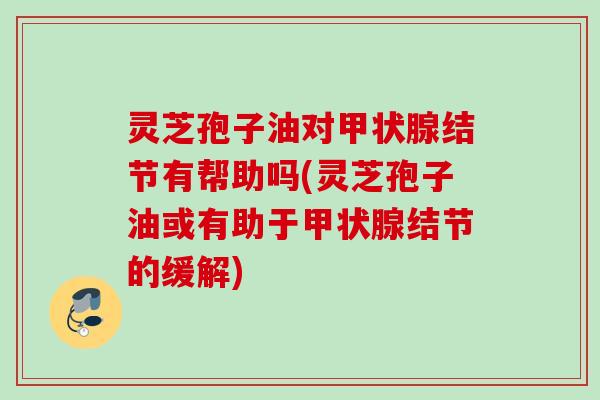 灵芝孢子油对结节有帮助吗(灵芝孢子油或有助于结节的缓解) 灵芝孢子油对结节有帮助吗(灵芝孢子油或有助于结节的缓解)