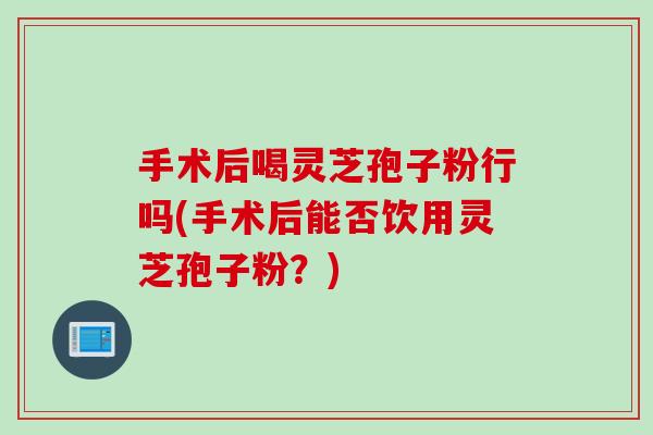 手术后喝灵芝孢子粉行吗(手术后能否饮用灵芝孢子粉？)