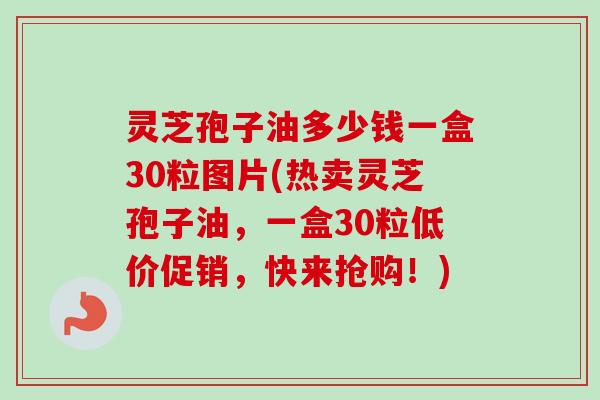 灵芝孢子油多少钱一盒30粒图片(热卖灵芝孢子油，一盒30粒低价促销，快来抢购！)